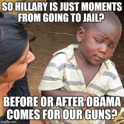 Third World Skeptical Kid Meme | SO HILLARY IS JUST MOMENTS FROM GOING TO JAIL? BEFORE OR AFTER OBAMA COMES FOR OUR GUNS? | image tagged in memes,third world skeptical kid | made w/ Imgflip meme maker