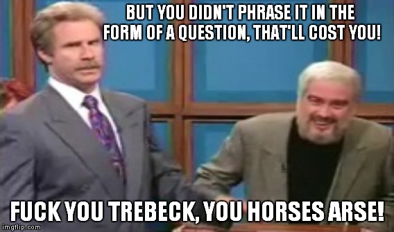 BUT YOU DIDN'T PHRASE IT IN THE FORM OF A QUESTION, THAT'LL COST YOU! F**K YOU TREBECK, YOU HORSES ARSE! | made w/ Imgflip meme maker
