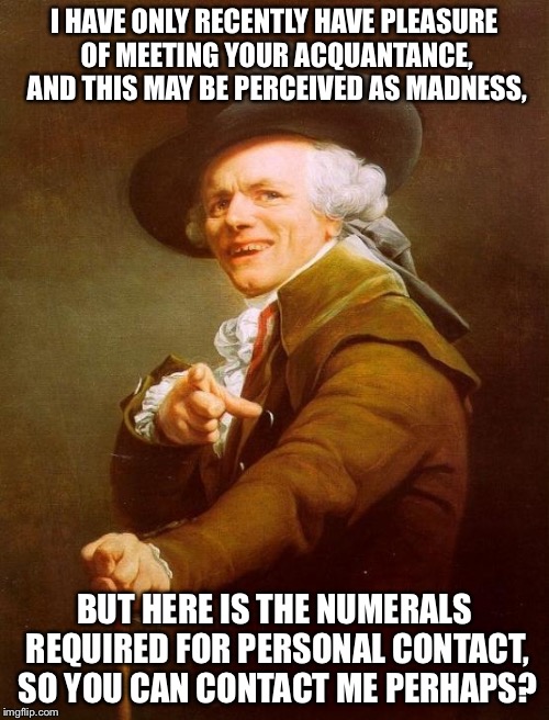 What song is it??? | I HAVE ONLY RECENTLY HAVE PLEASURE OF MEETING YOUR ACQUANTANCE, AND THIS MAY BE PERCEIVED AS MADNESS, BUT HERE IS THE NUMERALS REQUIRED FOR PERSONAL CONTACT, SO YOU CAN CONTACT ME PERHAPS? | image tagged in memes,joseph ducreux | made w/ Imgflip meme maker
