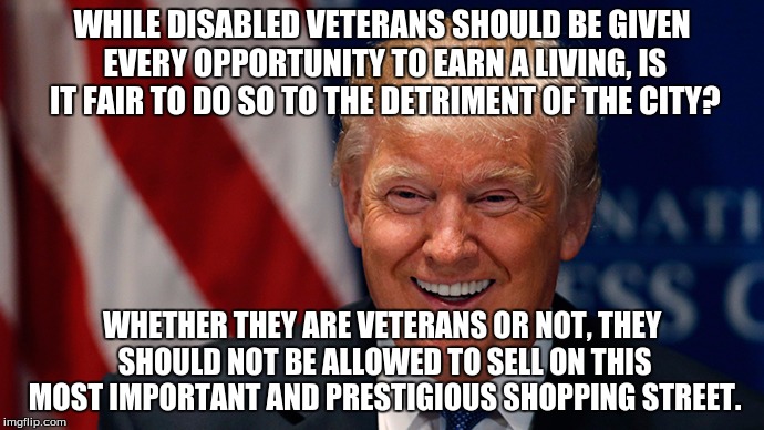 Laughing Donald Trump | WHILE DISABLED VETERANS SHOULD BE GIVEN EVERY OPPORTUNITY TO EARN A LIVING, IS IT FAIR TO DO SO TO THE DETRIMENT OF THE CITY? WHETHER THEY ARE VETERANS OR NOT, THEY SHOULD NOT BE ALLOWED TO SELL ON THIS MOST IMPORTANT AND PRESTIGIOUS SHOPPING STREET. | image tagged in laughing donald trump | made w/ Imgflip meme maker