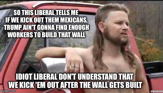 almost politically correct redneck | SO THIS LIBERAL TELLS ME IF WE KICK OUT THEM MEXICANS, TRUMP AIN'T GONNA FIND ENOUGH WORKERS TO BUILD THAT WALL; IDIOT LIBERAL DON'T UNDERSTAND THAT WE KICK 'EM OUT AFTER THE WALL GETS BUILT | image tagged in almost politically correct redneck | made w/ Imgflip meme maker