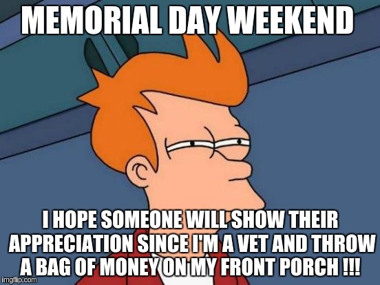 Futurama Fry Meme | MEMORIAL DAY WEEKEND; I HOPE SOMEONE WILL SHOW THEIR APPRECIATION SINCE I'M A VET AND THROW A BAG OF MONEY ON MY FRONT PORCH !!! | image tagged in memes,futurama fry | made w/ Imgflip meme maker