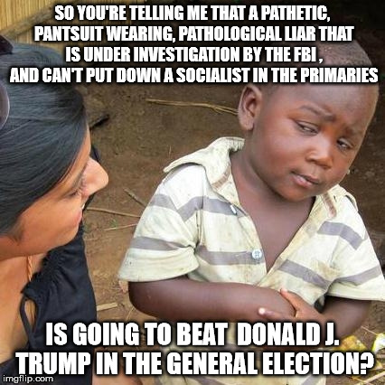 Third World Skeptical Kid Meme | SO YOU'RE TELLING ME THAT A PATHETIC, PANTSUIT WEARING, PATHOLOGICAL LIAR THAT IS UNDER INVESTIGATION BY THE FBI , AND CAN'T PUT DOWN A SOCIALIST IN THE PRIMARIES; IS GOING TO BEAT
 DONALD J. TRUMP IN THE GENERAL ELECTION? | image tagged in memes,third world skeptical kid | made w/ Imgflip meme maker