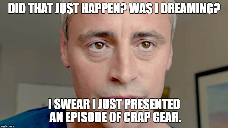 Top Gear? | DID THAT JUST HAPPEN? WAS I DREAMING? I SWEAR I JUST PRESENTED AN EPISODE OF CRAP GEAR. | image tagged in top gear | made w/ Imgflip meme maker