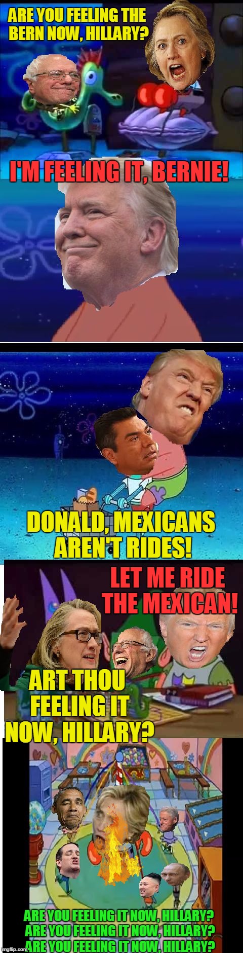 Are you feeling it now, Hillary? | ARE YOU FEELING THE BERN NOW, HILLARY? I'M FEELING IT, BERNIE! DONALD, MEXICANS AREN'T RIDES! LET ME RIDE THE MEXICAN! ART THOU FEELING IT NOW, HILLARY? ARE YOU FEELING IT NOW, HILLARY? ARE YOU FEELING IT NOW, HILLARY? ARE YOU FEELING IT NOW, HILLARY? | image tagged in memes,hillary clinton,bernie sanders,donald trump,spongebob,funny | made w/ Imgflip meme maker