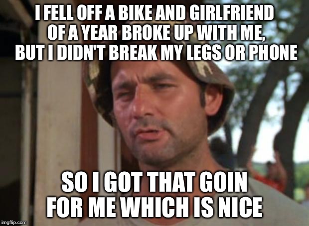 So I Got That Goin For Me Which Is Nice | I FELL OFF A BIKE AND GIRLFRIEND OF A YEAR BROKE UP WITH ME, BUT I DIDN'T BREAK MY LEGS OR PHONE; SO I GOT THAT GOIN FOR ME WHICH IS NICE | image tagged in memes,so i got that goin for me which is nice,AdviceAnimals | made w/ Imgflip meme maker