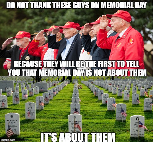 Memorial Day | DO NOT THANK THESE GUYS ON MEMORIAL DAY; BECAUSE THEY WILL BE THE FIRST TO TELL YOU THAT MEMORIAL DAY IS NOT ABOUT THEM; IT'S ABOUT THEM | image tagged in war,veterans memorial day | made w/ Imgflip meme maker