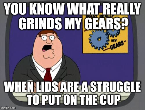 you know what really grinds my gears | YOU KNOW WHAT REALLY GRINDS MY GEARS? WHEN LIDS ARE A STRUGGLE TO PUT ON THE CUP | image tagged in you know what really grinds my gears | made w/ Imgflip meme maker