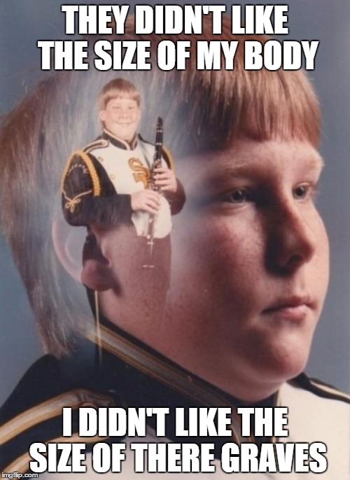 PTSD Clarinet Boy | THEY DIDN'T LIKE THE SIZE OF MY BODY; I DIDN'T LIKE THE SIZE OF THERE GRAVES | image tagged in memes,ptsd clarinet boy | made w/ Imgflip meme maker