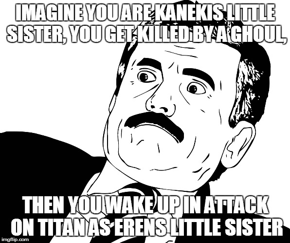 Tokyo Gh... Titan? | IMAGINE YOU ARE KANEKIS LITTLE SISTER, YOU GET KILLED BY A GHOUL, THEN YOU WAKE UP IN ATTACK ON TITAN AS ERENS LITTLE SISTER | image tagged in attack on titan,tokyo ghoul,kaneki ken,eren jaeger,dont you squidward,say that again i dare you | made w/ Imgflip meme maker