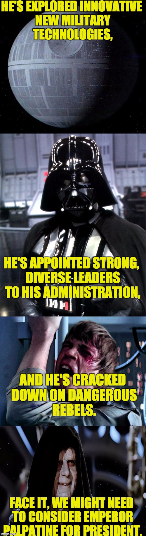 And he has experience in the Senate! I think we can all get behind this candidate. | HE'S EXPLORED INNOVATIVE NEW MILITARY TECHNOLOGIES, HE'S APPOINTED STRONG, DIVERSE LEADERS TO HIS ADMINISTRATION, AND HE'S CRACKED DOWN ON DANGEROUS REBELS. FACE IT, WE MIGHT NEED TO CONSIDER EMPEROR PALPATINE FOR PRESIDENT. | image tagged in emperor palpatine,star wars,politics,memes,star wars no,death star | made w/ Imgflip meme maker