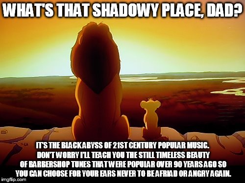 Lion King Meme | WHAT'S THAT SHADOWY PLACE, DAD? IT'S THE BLACK ABYSS OF 21ST CENTURY POPULAR MUSIC. DON'T WORRY I'LL TEACH YOU THE STILL TIMELESS BEAUTY OF BARBERSHOP TUNES THAT WERE POPULAR OVER 90 YEARS AGO SO YOU CAN CHOOSE FOR YOUR EARS NEVER TO BE AFRIAD OR ANGRY AGAIN. | image tagged in memes,lion king | made w/ Imgflip meme maker