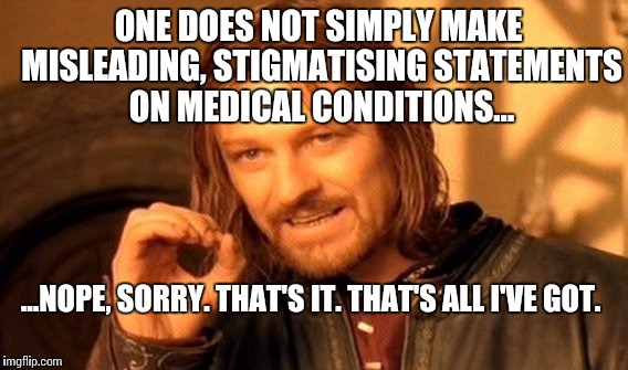 One Does Not Simply Meme |  ONE DOES NOT SIMPLY MAKE MISLEADING, STIGMATISING STATEMENTS ON MEDICAL CONDITIONS... ...NOPE, SORRY. THAT'S IT. THAT'S ALL I'VE GOT. | image tagged in memes,medicine,bullshit,one does not simply,mental health | made w/ Imgflip meme maker