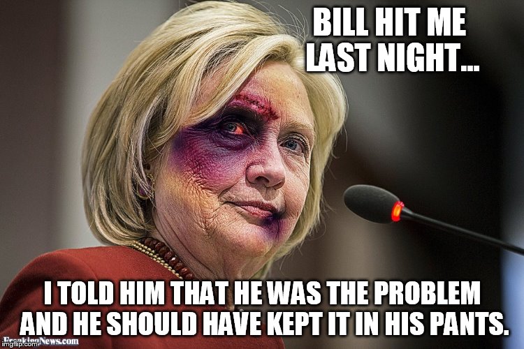 Hillary Clinton gets punched | BILL HIT ME LAST NIGHT... I TOLD HIM THAT HE WAS THE PROBLEM AND HE SHOULD HAVE KEPT IT IN HIS PANTS. | image tagged in hillary clinton | made w/ Imgflip meme maker