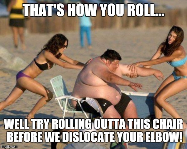 Women Helping Fat Guy | THAT'S HOW YOU ROLL... WELL TRY ROLLING OUTTA THIS CHAIR BEFORE WE DISLOCATE YOUR ELBOW! | image tagged in women helping fat guy | made w/ Imgflip meme maker