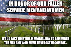 And maybe take some time to go to your local cemetery and lay some flowers by a veterans grave to show respect for what they did | IN HONOR OF OUR FALLEN SERVICE MEN AND WOMEN; LET US TAKE TIME THIS MEMORIAL DAY TO REMEMBER THE MEN AND WOMEN WE HAVE LOST IN COMBAT... | image tagged in memorial day | made w/ Imgflip meme maker