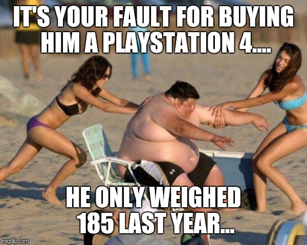 Women Helping Fat Guy | IT'S YOUR FAULT FOR BUYING HIM A PLAYSTATION 4.... HE ONLY WEIGHED 185 LAST YEAR... | image tagged in women helping fat guy | made w/ Imgflip meme maker
