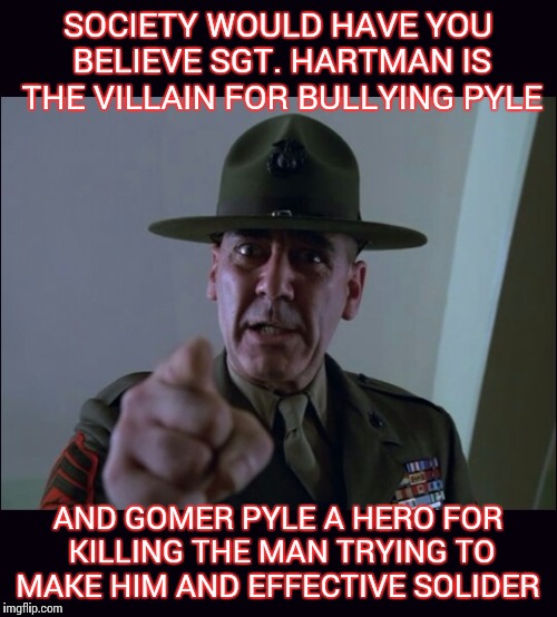 Hartman the hero | SOCIETY WOULD HAVE YOU BELIEVE SGT. HARTMAN IS THE VILLAIN FOR BULLYING PYLE; AND GOMER PYLE A HERO FOR KILLING THE MAN TRYING TO MAKE HIM AND EFFECTIVE SOLIDER | image tagged in full metal jacket,stanley kubrick,gysgt hartman,memorial day,military,political correctness | made w/ Imgflip meme maker