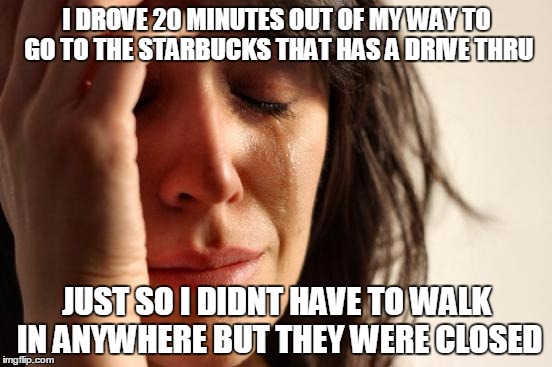 First World Problems | I DROVE 20 MINUTES OUT OF MY WAY TO GO TO THE STARBUCKS THAT HAS A DRIVE THRU; JUST SO I DIDNT HAVE TO WALK IN ANYWHERE BUT THEY WERE CLOSED | image tagged in memes,first world problems | made w/ Imgflip meme maker