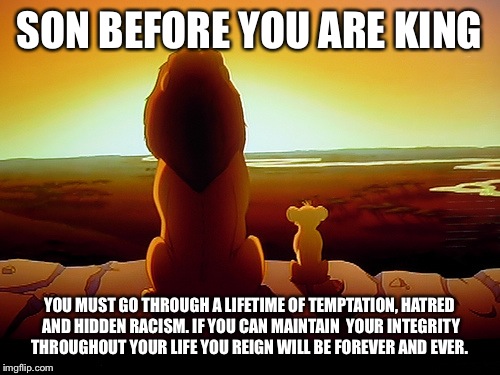Lion King Meme | SON BEFORE YOU ARE KING; YOU MUST GO THROUGH A LIFETIME OF TEMPTATION, HATRED AND HIDDEN RACISM. IF YOU CAN MAINTAIN  YOUR INTEGRITY THROUGHOUT YOUR LIFE YOU REIGN WILL BE FOREVER AND EVER. | image tagged in memes,lion king | made w/ Imgflip meme maker