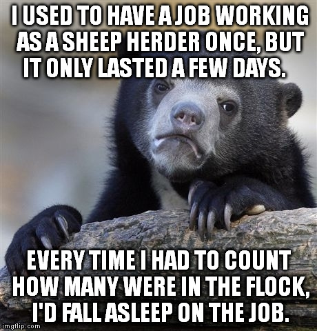 ZZzzZZzzzzzz... | I USED TO HAVE A JOB WORKING AS A SHEEP HERDER ONCE, BUT IT ONLY LASTED A FEW DAYS. EVERY TIME I HAD TO COUNT HOW MANY WERE IN THE FLOCK, I'D FALL ASLEEP ON THE JOB. | image tagged in memes,confession bear,funny,funny memes | made w/ Imgflip meme maker