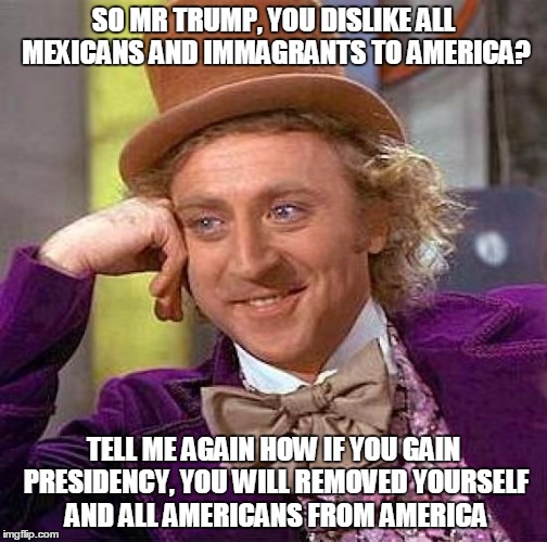 Creepy Condescending Wonka | SO MR TRUMP, YOU DISLIKE ALL MEXICANS AND IMMAGRANTS TO AMERICA? TELL ME AGAIN HOW IF YOU GAIN PRESIDENCY, YOU WILL REMOVED YOURSELF AND ALL AMERICANS FROM AMERICA | image tagged in memes,creepy condescending wonka | made w/ Imgflip meme maker