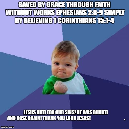 Success Kid | SAVED BY GRACE THROUGH FAITH WITHOUT WORKS EPHESIANS 2:8-9 SIMPLY BY BELIEVING 1 CORINTHIANS 15:1-4; JESUS DIED FOR OUR SINS! HE WAS BURIED AND ROSE AGAIN! THANK YOU LORD JESUS!




































. | image tagged in memes,success kid | made w/ Imgflip meme maker