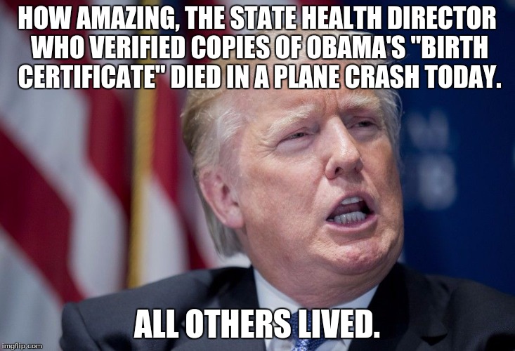 Donald Trump Derp | HOW AMAZING, THE STATE HEALTH DIRECTOR WHO VERIFIED COPIES OF OBAMA'S "BIRTH CERTIFICATE" DIED IN A PLANE CRASH TODAY. ALL OTHERS LIVED. | image tagged in donald trump derp | made w/ Imgflip meme maker