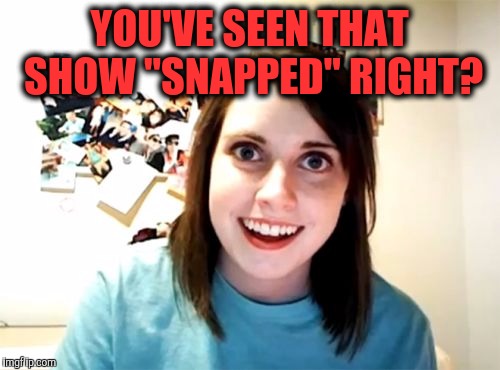 Overly Attached Girlfriend Meme | YOU'VE SEEN THAT SHOW "SNAPPED" RIGHT? | image tagged in memes,overly attached girlfriend | made w/ Imgflip meme maker