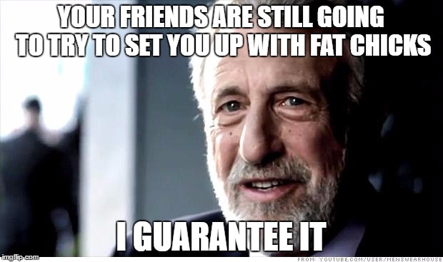 I Guarantee It | YOUR FRIENDS ARE STILL GOING TO TRY TO SET YOU UP WITH FAT CHICKS; I GUARANTEE IT | image tagged in memes,i guarantee it,AdviceAnimals | made w/ Imgflip meme maker