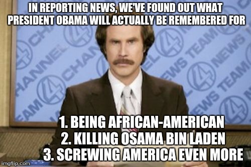 Ron Burgundy | IN REPORTING NEWS, WE'VE FOUND OUT WHAT PRESIDENT OBAMA WILL ACTUALLY BE REMEMBERED FOR; 1. BEING AFRICAN-AMERICAN 2. KILLING OSAMA BIN LADEN 3. SCREWING AMERICA EVEN MORE | image tagged in memes,ron burgundy | made w/ Imgflip meme maker