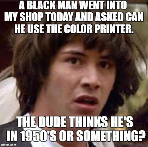 Conspiracy Keanu | A BLACK MAN WENT INTO MY SHOP TODAY AND ASKED CAN HE USE THE COLOR PRINTER. THE DUDE THINKS HE'S IN 1950'S OR SOMETHING? | image tagged in memes,conspiracy keanu,racism,printer,black man | made w/ Imgflip meme maker