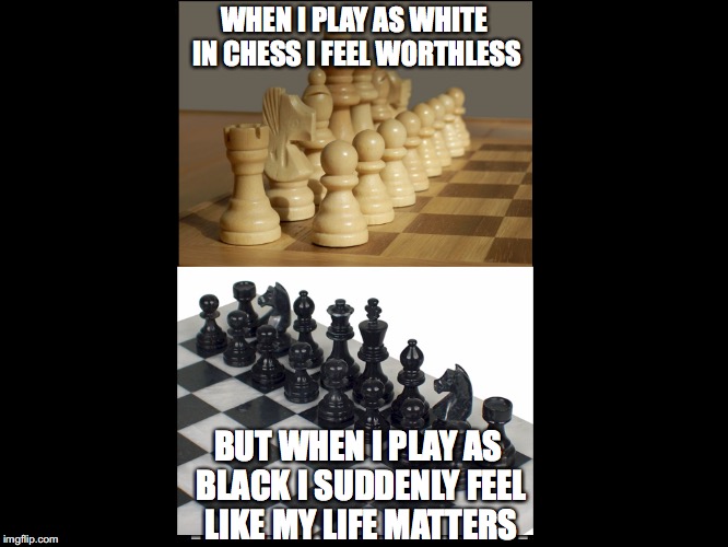 How to make your life matter | WHEN I PLAY AS WHITE IN CHESS I FEEL WORTHLESS; BUT WHEN I PLAY AS BLACK I SUDDENLY FEEL LIKE MY LIFE MATTERS | image tagged in chess,black,black jokes,memes,funny memes | made w/ Imgflip meme maker