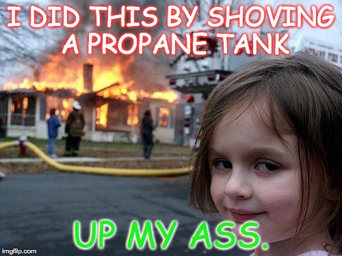 Disaster Girl | I DID THIS BY SHOVING A PROPANE TANK; UP MY ASS. | image tagged in memes,disaster girl | made w/ Imgflip meme maker