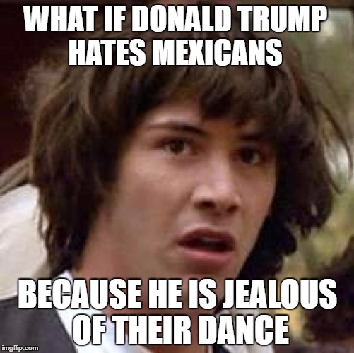 Conspiracy Keanu | WHAT IF DONALD TRUMP HATES MEXICANS; BECAUSE HE IS JEALOUS OF THEIR DANCE | image tagged in memes,conspiracy keanu | made w/ Imgflip meme maker