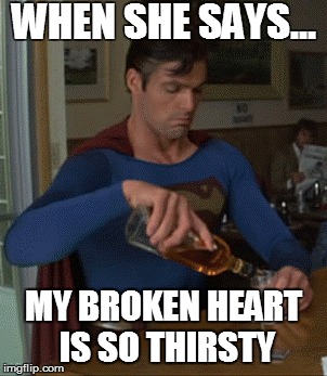 supermanwhiskey | WHEN SHE SAYS... MY BROKEN HEART IS SO THIRSTY | image tagged in supermanwhiskey | made w/ Imgflip meme maker