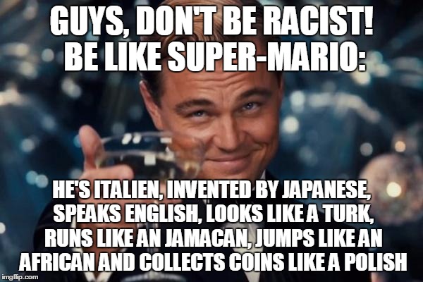 Leonardo Dicaprio Cheers | GUYS, DON'T BE RACIST! BE LIKE SUPER-MARIO:; HE'S ITALIEN, INVENTED BY JAPANESE, SPEAKS ENGLISH, LOOKS LIKE A TURK, RUNS LIKE AN JAMACAN, JUMPS LIKE AN AFRICAN AND COLLECTS COINS LIKE A POLISH | image tagged in memes,leonardo dicaprio cheers,super mario,stereotypes | made w/ Imgflip meme maker