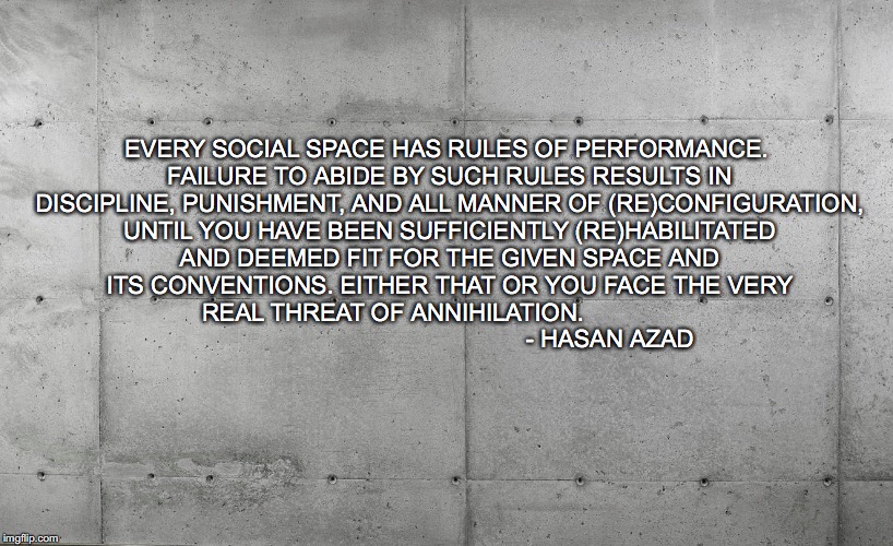 EVERY SOCIAL SPACE HAS RULES OF PERFORMANCE. FAILURE TO ABIDE BY SUCH RULES RESULTS IN DISCIPLINE, PUNISHMENT, AND ALL MANNER OF (RE)CONFIGURATION, UNTIL YOU HAVE BEEN SUFFICIENTLY (RE)HABILITATED AND DEEMED FIT FOR THE GIVEN SPACE AND ITS CONVENTIONS. EITHER THAT OR YOU FACE THE VERY REAL THREAT OF ANNIHILATION. 


                                                                - HASAN AZAD | image tagged in disciplineandpunish foucault docilebodies subjectivation | made w/ Imgflip meme maker