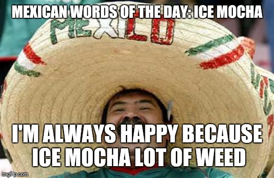 Happy Mexican | MEXICAN WORDS OF THE DAY: ICE MOCHA; I'M ALWAYS HAPPY BECAUSE ICE MOCHA LOT OF WEED | image tagged in happy mexican | made w/ Imgflip meme maker