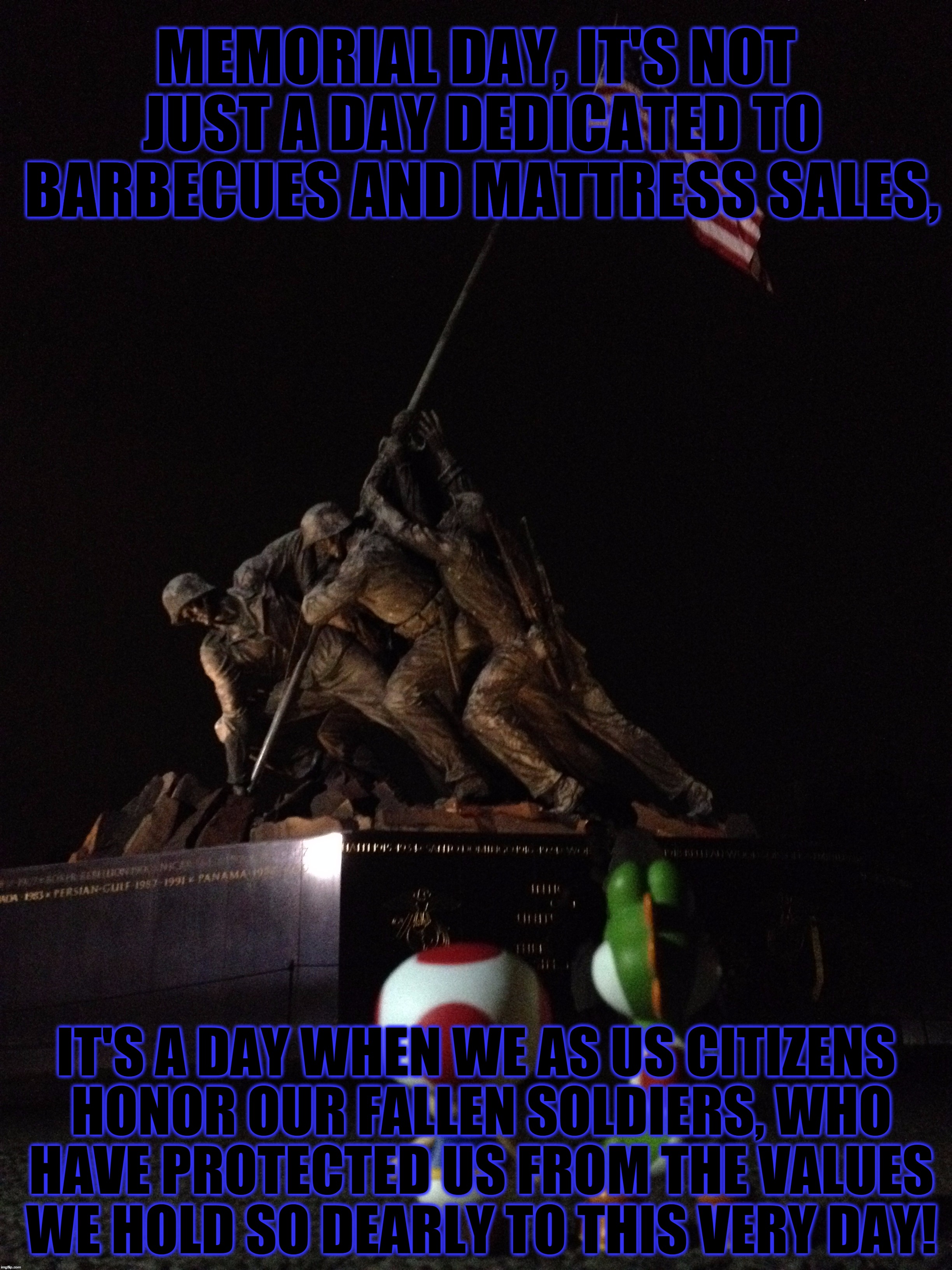 From The Beginnings Of Revolutionary War To The Current Middle Eastern Conflicts, Freedom Isn't Always Free. | MEMORIAL DAY, IT'S NOT JUST A DAY DEDICATED TO BARBECUES AND MATTRESS SALES, IT'S A DAY WHEN WE AS US CITIZENS HONOR OUR FALLEN SOLDIERS, WHO HAVE PROTECTED US FROM THE VALUES WE HOLD SO DEARLY TO THIS VERY DAY! | image tagged in memes,memorial day,usa,fallen soldiers,freedom,thank you | made w/ Imgflip meme maker