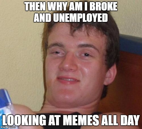 10 Guy Meme | THEN WHY AM I BROKE AND UNEMPLOYED LOOKING AT MEMES ALL DAY | image tagged in memes,10 guy | made w/ Imgflip meme maker