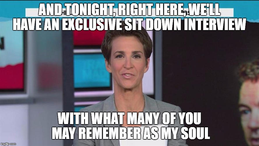 Maddow | AND TONIGHT, RIGHT HERE, WE'LL HAVE AN EXCLUSIVE SIT DOWN INTERVIEW; WITH WHAT MANY OF YOU MAY REMEMBER AS MY SOUL | image tagged in maddow | made w/ Imgflip meme maker