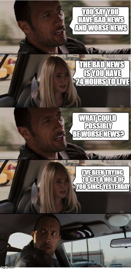 The Rock Conversation | YOU SAY YOU HAVE BAD NEWS AND WORSE NEWS; THE BAD NEWS IS YOU HAVE 24 HOURS TO LIVE; WHAT COULD POSSIBLY BE WORSE NEWS? I'VE BEEN TRYING TO GET A HOLD OF YOU SINCE YESTERDAY | image tagged in the rock conversation | made w/ Imgflip meme maker