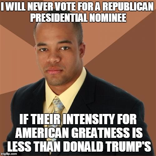 "Trump Will Struggle w/ Black Vote"  | I WILL NEVER VOTE FOR A REPUBLICAN PRESIDENTIAL NOMINEE; IF THEIR INTENSITY FOR AMERICAN GREATNESS IS LESS THAN DONALD TRUMP'S | image tagged in memes,successful black man,election 2016,donald trump,donald trump approves,political meme,The_Donald | made w/ Imgflip meme maker