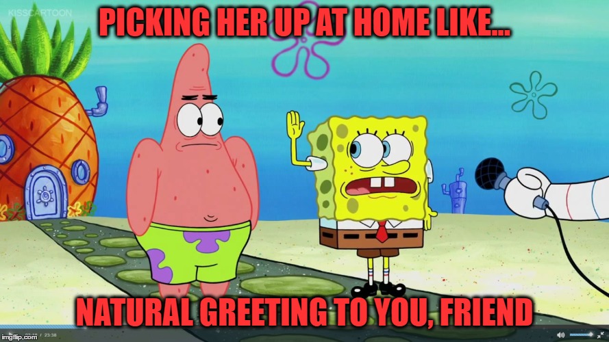 PICKING HER UP AT HOME LIKE... NATURAL GREETING TO YOU, FRIEND | image tagged in true story,relationships,parents,spongebob,natural | made w/ Imgflip meme maker