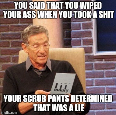 Maury Lie Detector Meme | YOU SAID THAT YOU WIPED YOUR ASS WHEN YOU TOOK A SHIT; YOUR SCRUB PANTS DETERMINED THAT WAS A LIE | image tagged in memes,maury lie detector | made w/ Imgflip meme maker