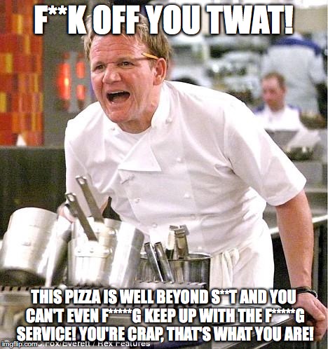 Chef Gordon Ramsay Meme | F**K OFF YOU TWAT! THIS PIZZA IS WELL BEYOND S**T AND YOU CAN'T EVEN F*****G KEEP UP WITH THE F*****G SERVICE! YOU'RE CRAP, THAT'S WHAT YOU ARE! | image tagged in memes,chef gordon ramsay | made w/ Imgflip meme maker