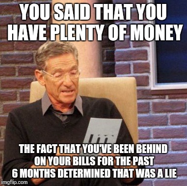 Maury Lie Detector | YOU SAID THAT YOU HAVE PLENTY OF MONEY; THE FACT THAT YOU'VE BEEN BEHIND ON YOUR BILLS FOR THE PAST 6 MONTHS DETERMINED THAT WAS A LIE | image tagged in memes,maury lie detector | made w/ Imgflip meme maker