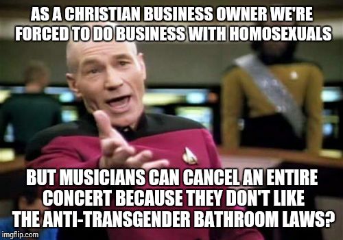 Picard Wtf | AS A CHRISTIAN BUSINESS OWNER WE'RE FORCED TO DO BUSINESS WITH HOMOSEXUALS; BUT MUSICIANS CAN CANCEL AN ENTIRE CONCERT BECAUSE THEY DON'T LIKE THE ANTI-TRANSGENDER BATHROOM LAWS? | image tagged in memes,picard wtf | made w/ Imgflip meme maker