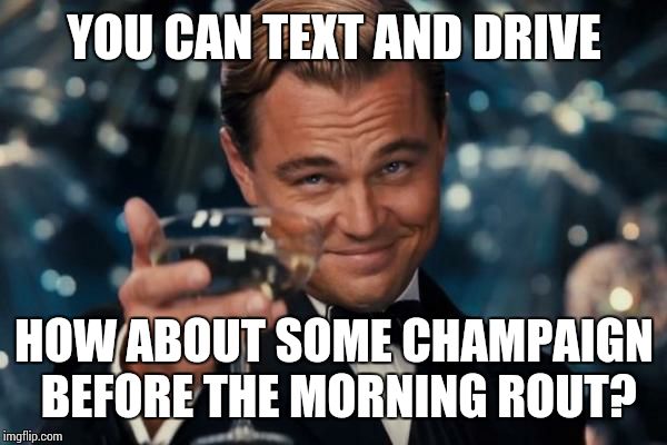 Leonardo Dicaprio Cheers Meme | YOU CAN TEXT AND DRIVE HOW ABOUT SOME CHAMPAIGN BEFORE THE MORNING ROUT? | image tagged in memes,leonardo dicaprio cheers | made w/ Imgflip meme maker